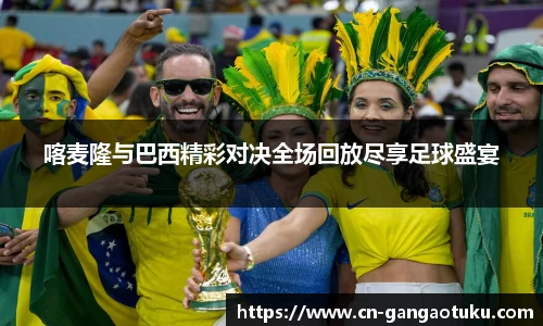 喀麦隆与巴西精彩对决全场回放尽享足球盛宴