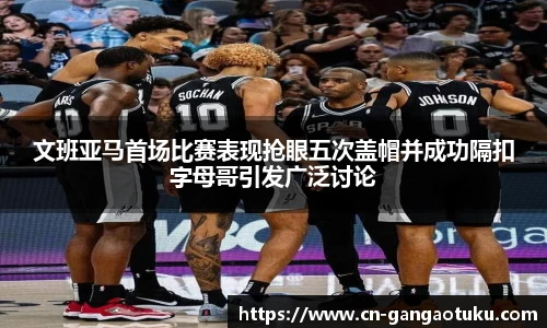 文班亚马首场比赛表现抢眼五次盖帽并成功隔扣字母哥引发广泛讨论
