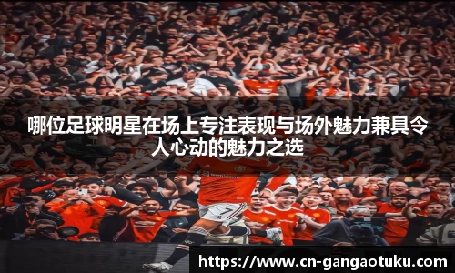 哪位足球明星在场上专注表现与场外魅力兼具令人心动的魅力之选
