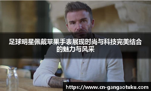 足球明星佩戴苹果手表展现时尚与科技完美结合的魅力与风采