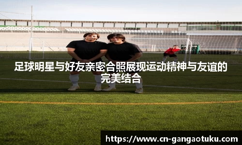 足球明星与好友亲密合照展现运动精神与友谊的完美结合